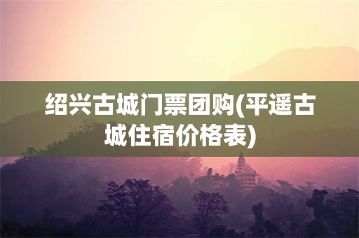 绍兴古城门票团购(平遥古城住宿价格表)