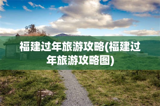 福建过年旅游攻略(福建过年旅游攻略图)