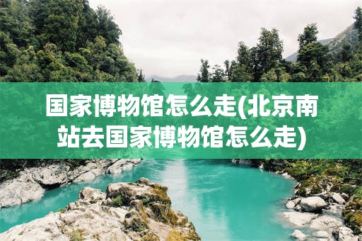 国家博物馆怎么走(北京南站去国家博物馆怎么走)