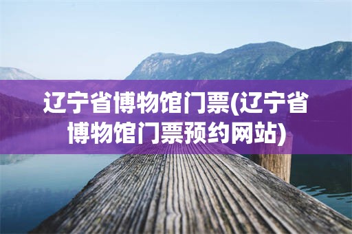 辽宁省博物馆门票(辽宁省博物馆门票预约网站)