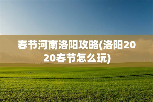 春节河南洛阳攻略(洛阳2020春节怎么玩)