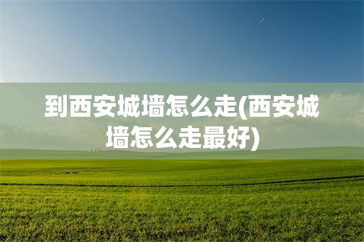 到西安城墙怎么走(西安城墙怎么走最好)
