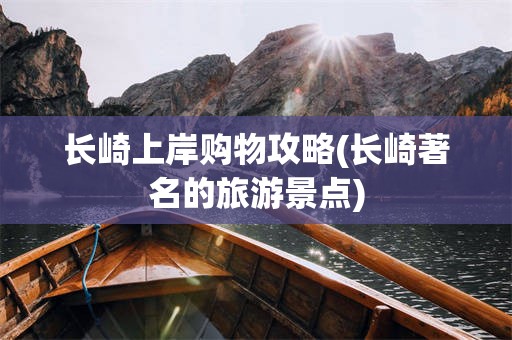 长崎上岸购物攻略(长崎著名的旅游景点)