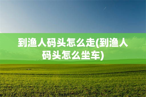 到渔人码头怎么走(到渔人码头怎么坐车)