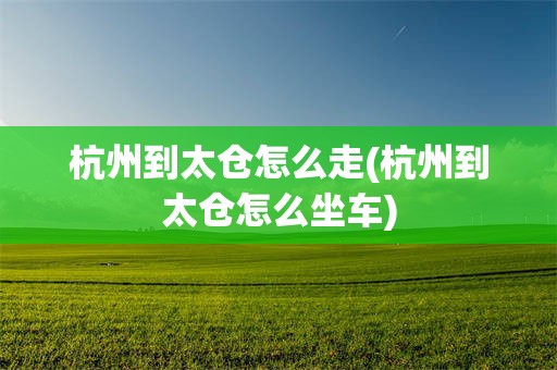 杭州到太仓怎么走(杭州到太仓怎么坐车)