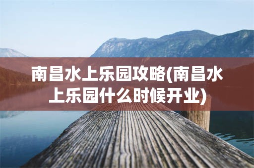 南昌水上乐园攻略(南昌水上乐园什么时候开业)