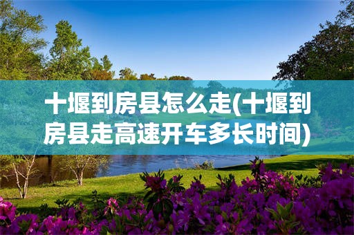 十堰到房县怎么走(十堰到房县走高速开车多长时间)