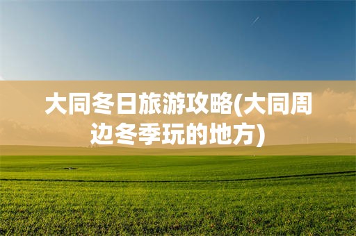 大同冬日旅游攻略(大同周边冬季玩的地方)