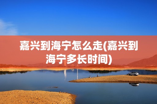 嘉兴到海宁怎么走(嘉兴到海宁多长时间)