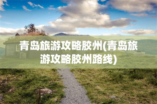 青岛旅游攻略胶州(青岛旅游攻略胶州路线)