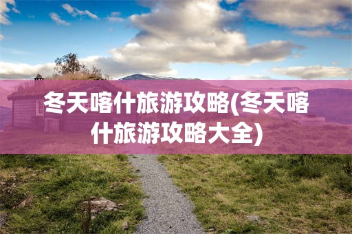 冬天喀什旅游攻略(冬天喀什旅游攻略大全)