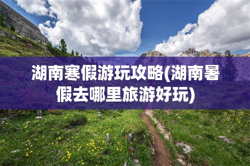 湖南寒假游玩攻略(湖南暑假去哪里旅游好玩)