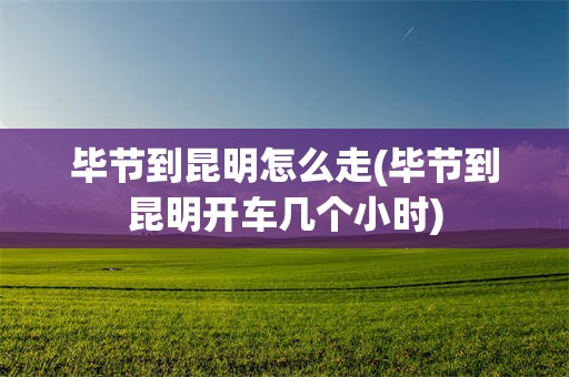 毕节到昆明怎么走(毕节到昆明开车几个小时)