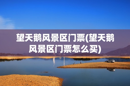 望天鹅风景区门票(望天鹅风景区门票怎么买) 望天鹅风景区门票(望天鹅风景区门票怎么买)