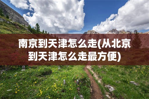 南京到天津怎么走(从北京到天津怎么走最方便)