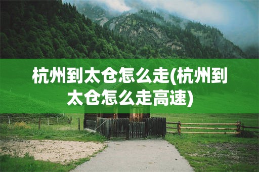 杭州到太仓怎么走(杭州到太仓怎么走高速)
