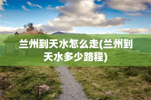 兰州到天水怎么走(兰州到天水多少路程)