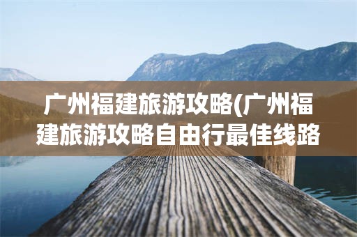 广州福建旅游攻略(广州福建旅游攻略自由行最佳线路)