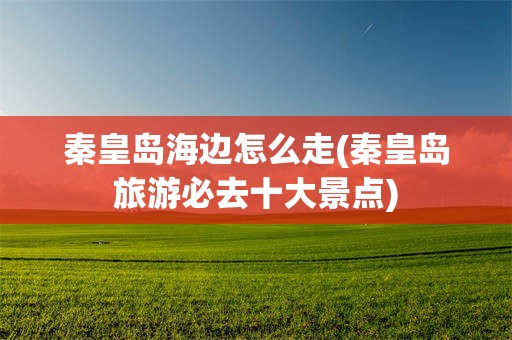 秦皇岛海边怎么走(秦皇岛旅游必去十大景点)