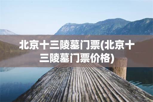 北京十三陵墓门票(北京十三陵墓门票价格)