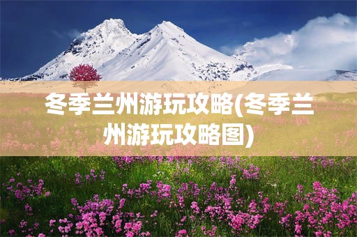 冬季兰州游玩攻略(冬季兰州游玩攻略图)