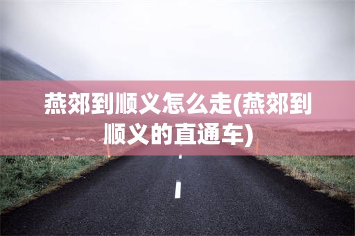 燕郊到顺义怎么走(燕郊到顺义的直通车)