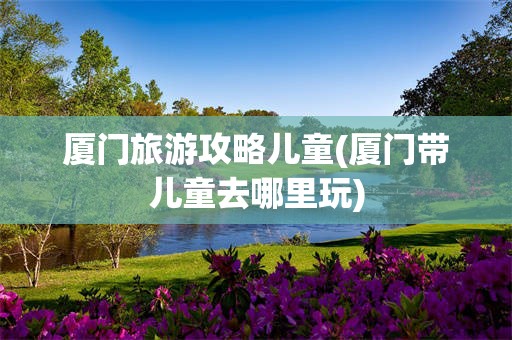厦门旅游攻略儿童(厦门带儿童去哪里玩)