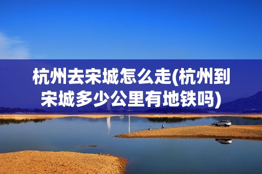 杭州去宋城怎么走(杭州到宋城多少公里有地铁吗)