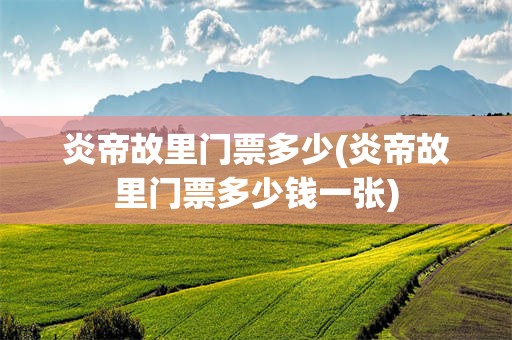 炎帝故里门票多少(炎帝故里门票多少钱一张)