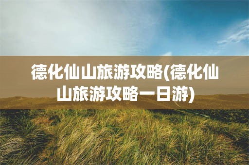 德化仙山旅游攻略(德化仙山旅游攻略一日游)