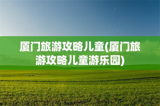 厦门旅游攻略儿童(厦门旅游攻略儿童游乐园)