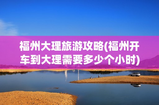 福州大理旅游攻略(福州开车到大理需要多少个小时)