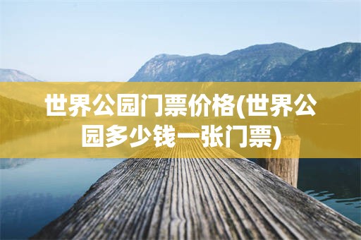 世界公园门票价格(世界公园多少钱一张门票)