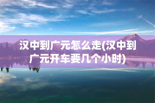 汉中到广元怎么走(汉中到广元开车要几个小时)