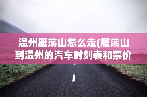 温州雁荡山怎么走(雁荡山到温州的汽车时刻表和票价)