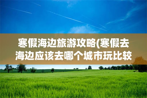 寒假海边旅游攻略(寒假去海边应该去哪个城市玩比较好)