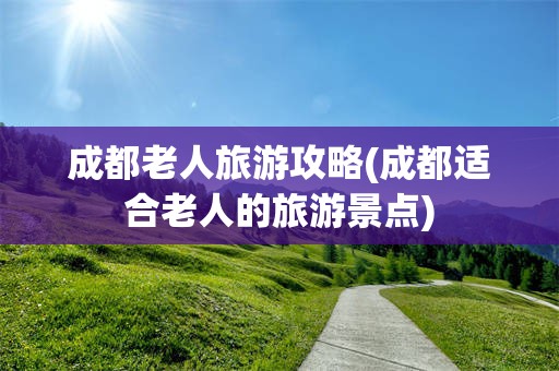 成都老人旅游攻略(成都适合老人的旅游景点)