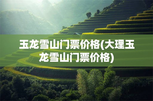 玉龙雪山门票价格(大理玉龙雪山门票价格)