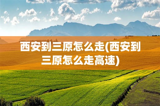 西安到三原怎么走(西安到三原怎么走高速)