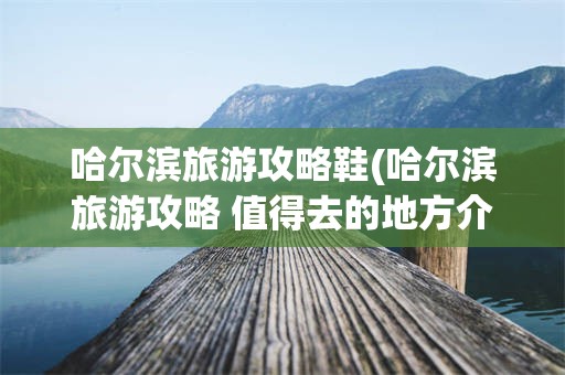 哈尔滨旅游攻略鞋(哈尔滨旅游攻略 值得去的地方介绍给你)