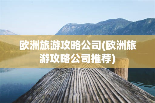 欧洲旅游攻略公司(欧洲旅游攻略公司推荐)