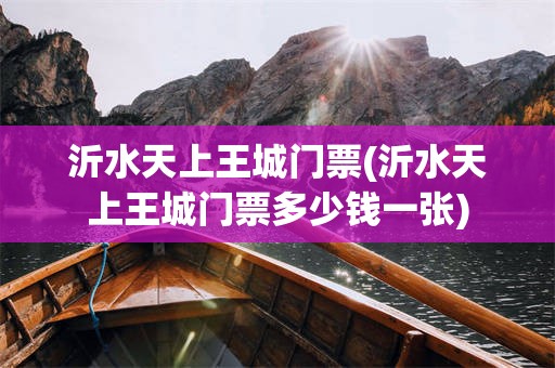 沂水天上王城门票(沂水天上王城门票多少钱一张)