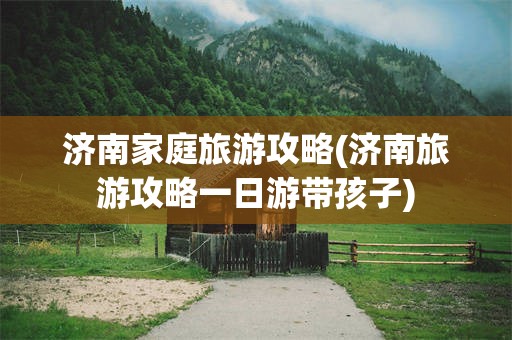济南家庭旅游攻略(济南旅游攻略一日游带孩子)