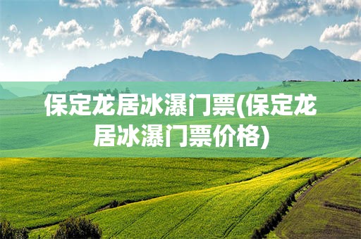 保定龙居冰瀑门票(保定龙居冰瀑门票价格)
