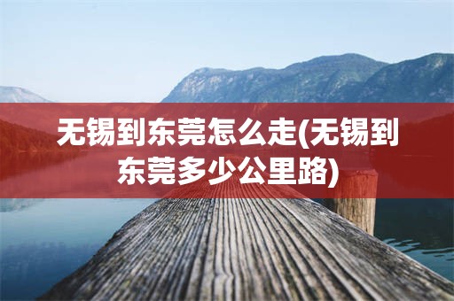 无锡到东莞怎么走(无锡到东莞多少公里路)