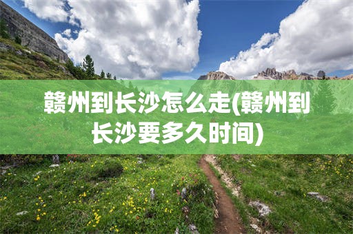 赣州到长沙怎么走(赣州到长沙要多久时间)