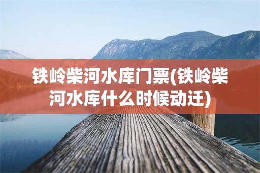 铁岭柴河水库门票(铁岭柴河水库什么时候动迁)