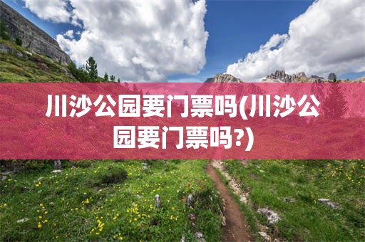 川沙公园要门票吗(川沙公园要门票吗?)