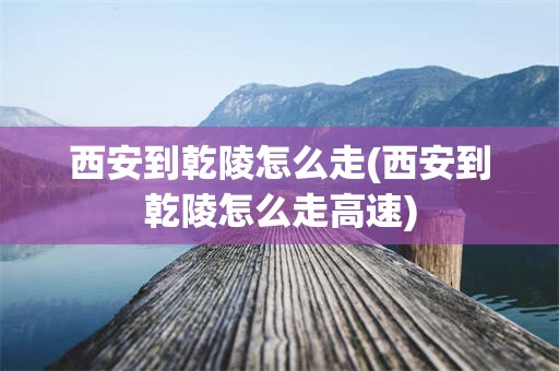 西安到乾陵怎么走(西安到乾陵怎么走高速)