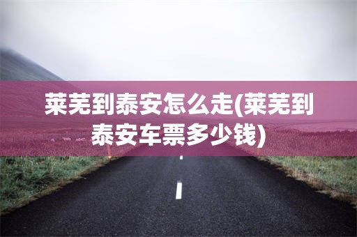 莱芜到泰安怎么走(莱芜到泰安车票多少钱)